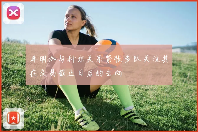 库明加与科尔关系紧张多队关注其在交易截止日后的去向