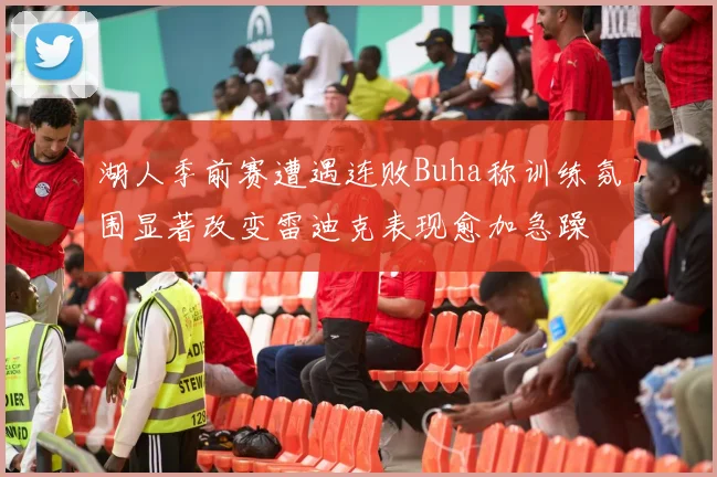 湖人季前赛遭遇连败Buha称训练氛围显著改变雷迪克表现愈加急躁