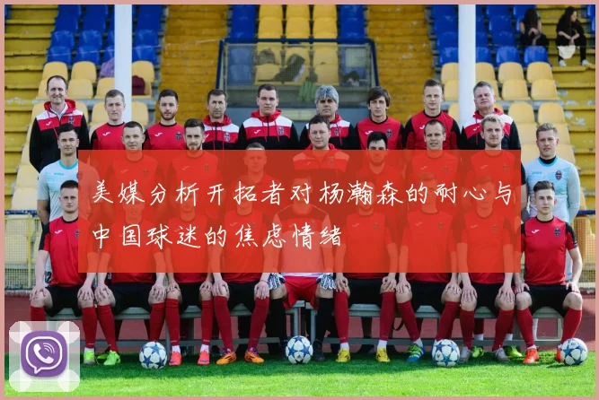 美媒分析开拓者对杨瀚森的耐心与中国球迷的焦虑情绪