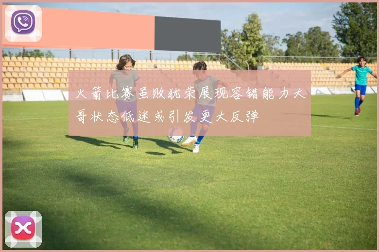 火箭比赛虽败犹荣展现容错能力大哥状态低迷或引发更大反弹
