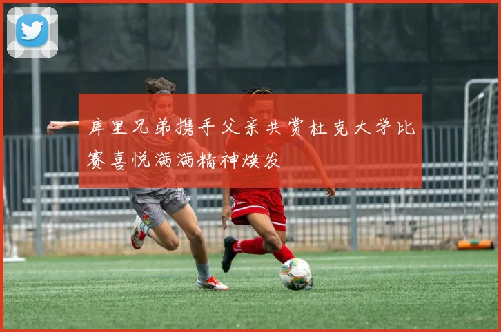 库里兄弟携手父亲共赏杜克大学比赛喜悦满满精神焕发