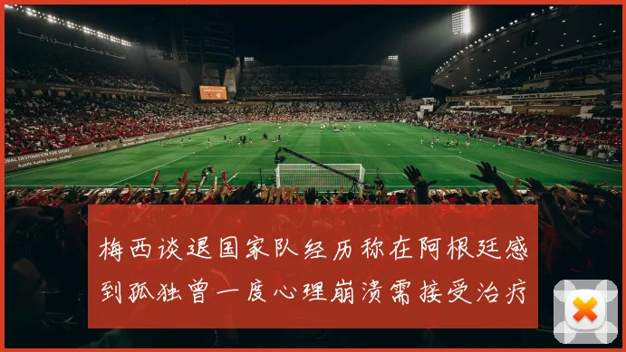梅西谈退国家队经历称在阿根廷感到孤独曾一度心理崩溃需接受治疗