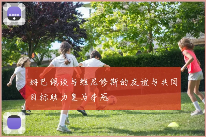 姆巴佩谈与维尼修斯的友谊与共同目标助力皇马夺冠