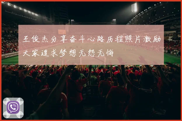 王俊杰分享奋斗心路历程照片激励大家追求梦想无怨无悔