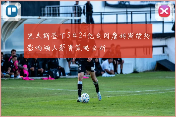 里夫斯签下5年24亿合同詹姆斯续约影响湖人薪资策略分析
