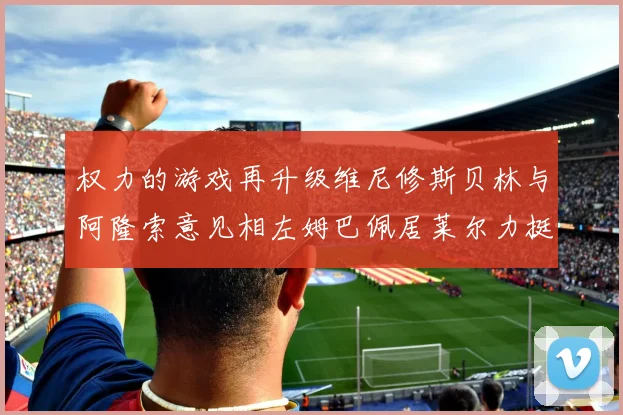 权力的游戏再升级维尼修斯贝林与阿隆索意见相左姆巴佩居莱尔力挺新势力