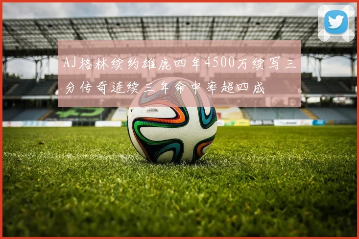 AJ格林续约雄鹿四年4500万续写三分传奇连续三年命中率超四成