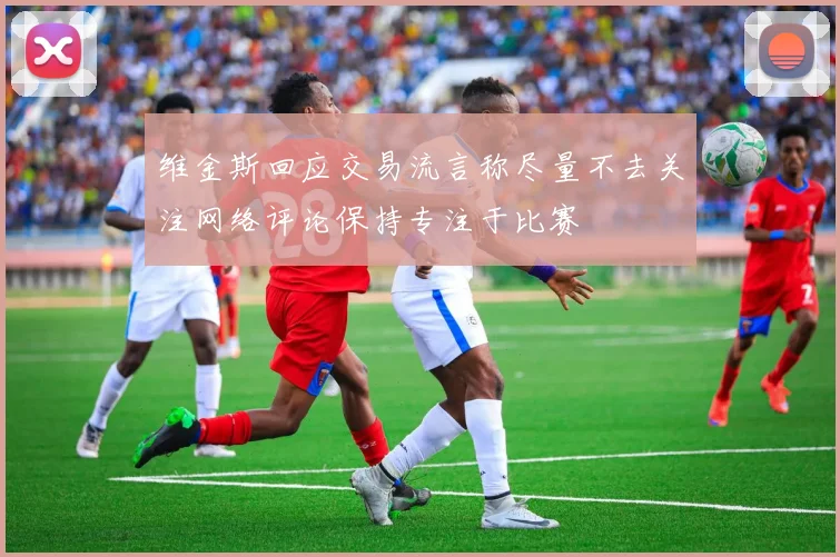 维金斯回应交易流言称尽量不去关注网络评论保持专注于比赛