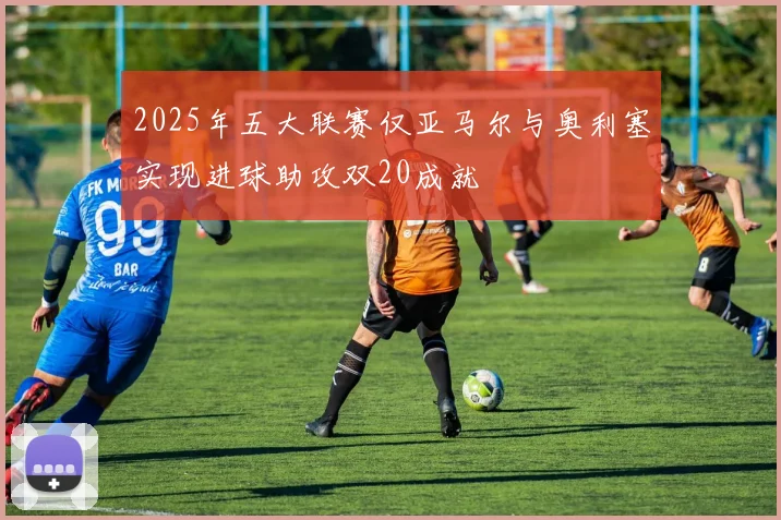 2025年五大联赛仅亚马尔与奥利塞实现进球助攻双20成就