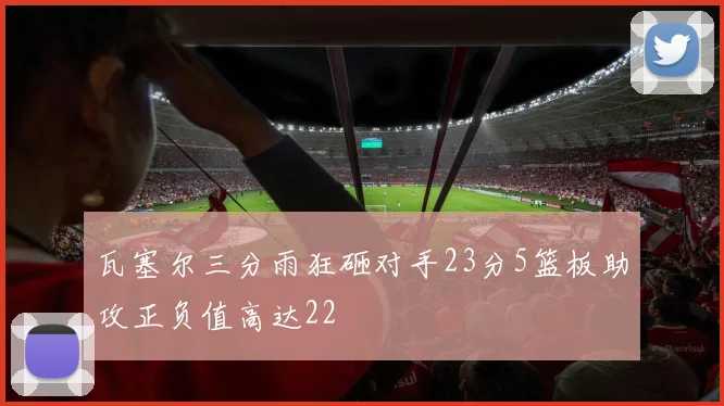 瓦塞尔三分雨狂砸对手23分5篮板助攻正负值高达22