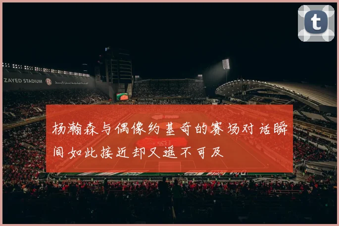 杨瀚森与偶像约基奇的赛场对话瞬间如此接近却又遥不可及