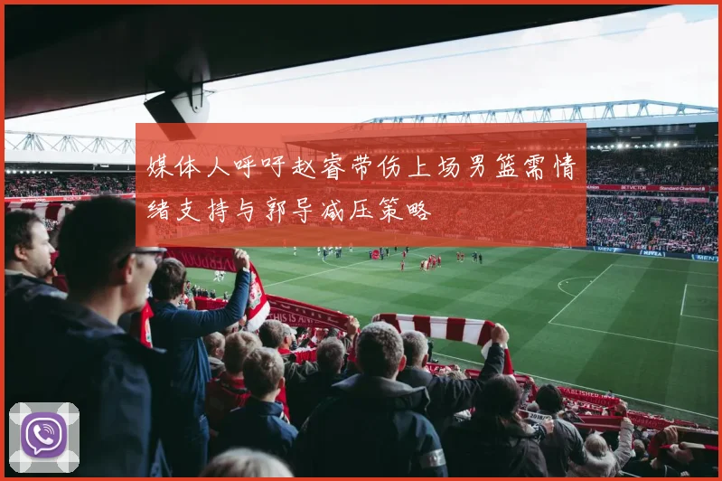 媒体人呼吁赵睿带伤上场男篮需情绪支持与郭导减压策略