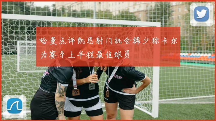哈曼点评凯恩射门机会稀少称卡尔为赛季上半程最佳球员