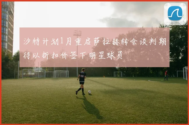 沙特计划1月重启萨拉赫转会谈判期待以折扣价签下明星球员