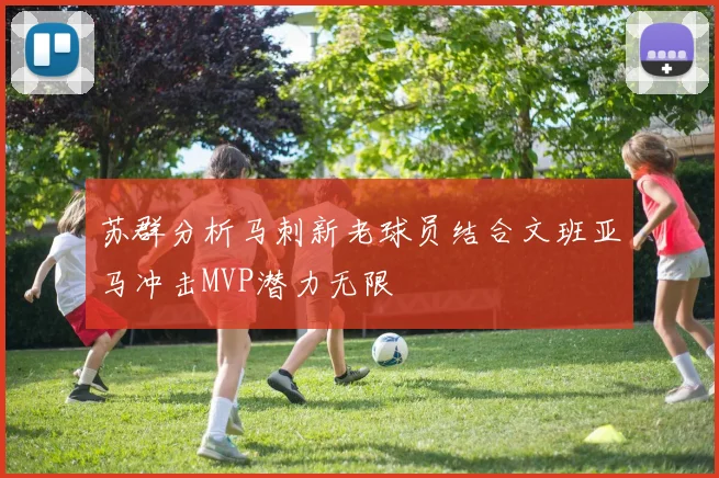 苏群分析马刺新老球员结合文班亚马冲击MVP潜力无限