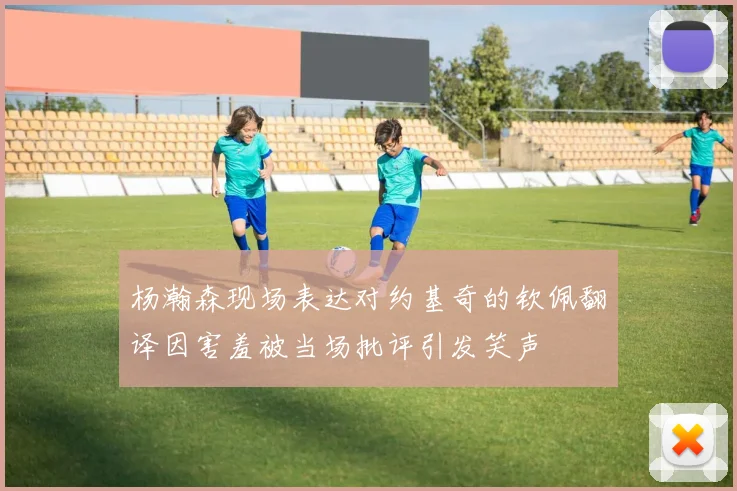 杨瀚森现场表达对约基奇的钦佩翻译因害羞被当场批评引发笑声
